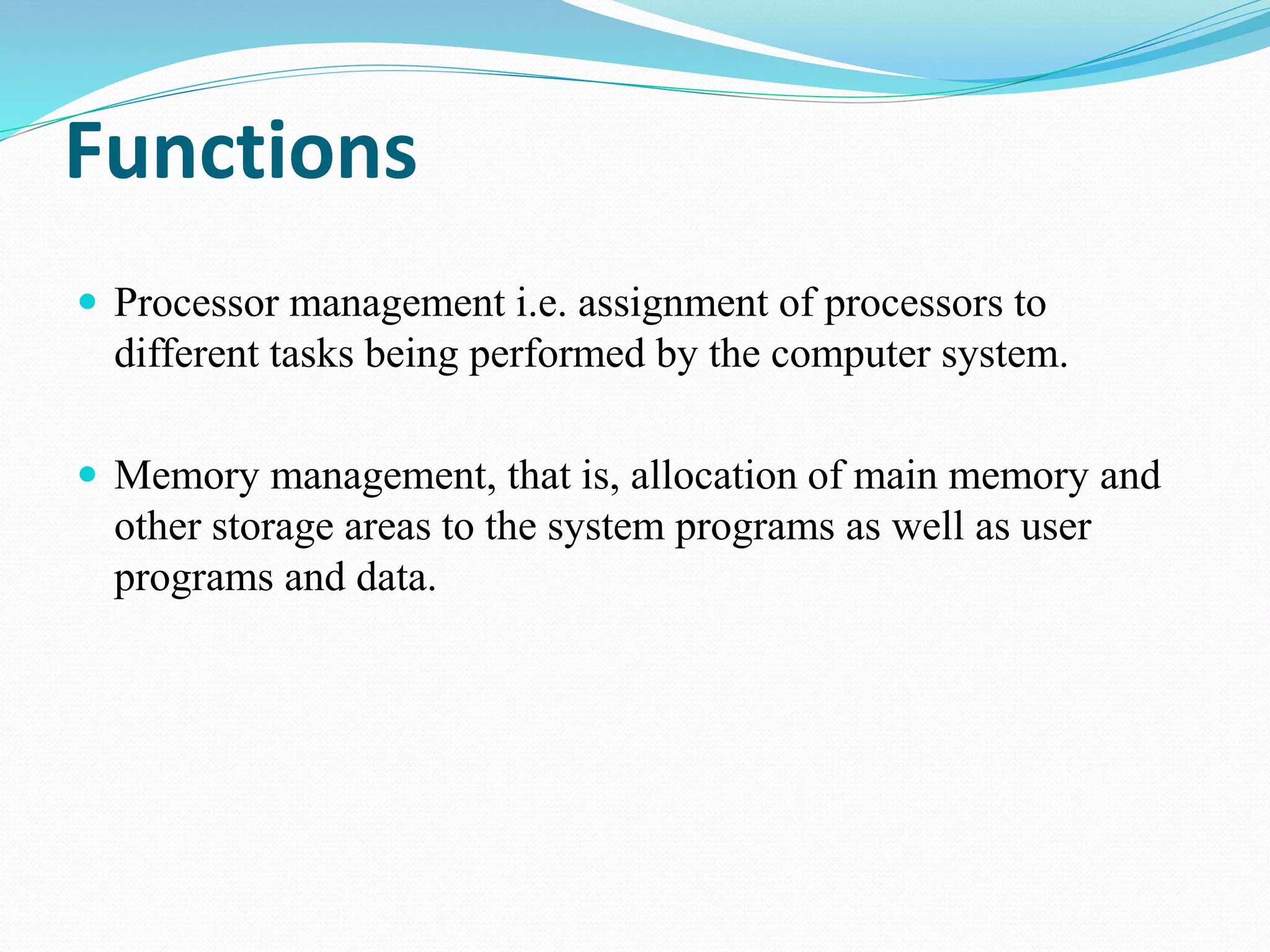 Functions
 Processor management i.e. assignment of processors to
different tasks being performed by the computer system.
 Memory management, that is, allocation of main memory and
other storage areas to the system programs as well as user
programs and data.
 