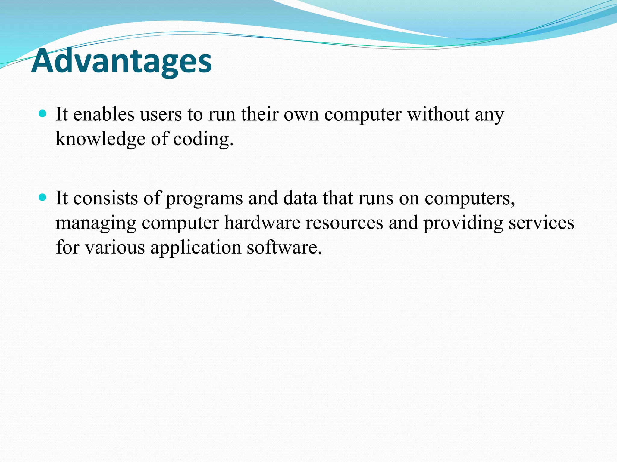 Advantages
 It enables users to run their own computer without any
knowledge of coding.
 It consists of programs and data that runs on computers,
managing computer hardware resources and providing services
for various application software.
 