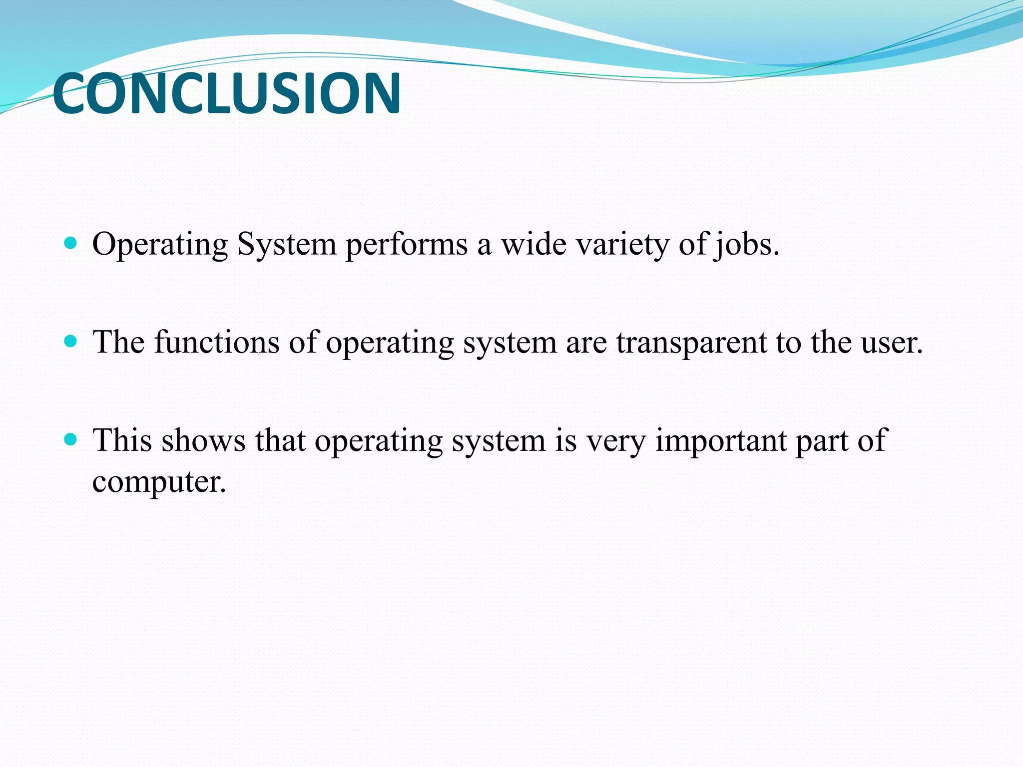 CONCLUSION
 Operating System performs a wide variety of jobs.
 The functions of operating system are transparent to the user.
 This shows that operating system is very important part of
computer.
 