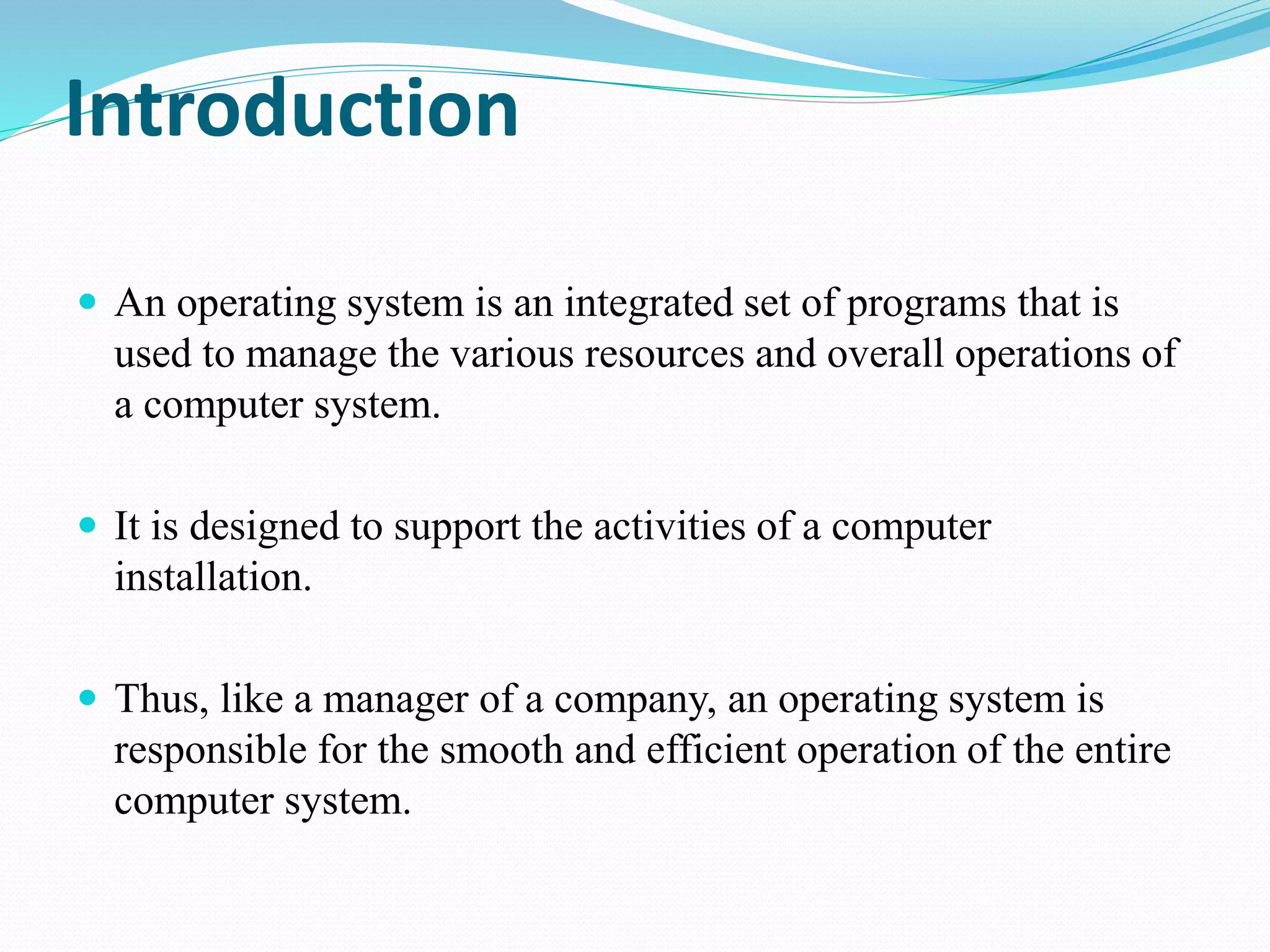 Introduction
 An operating system is an integrated set of programs that is
used to manage the various resources and overall operations of
a computer system.
 It is designed to support the activities of a computer
installation.
 Thus, like a manager of a company, an operating system is
responsible for the smooth and efficient operation of the entire
computer system.
 