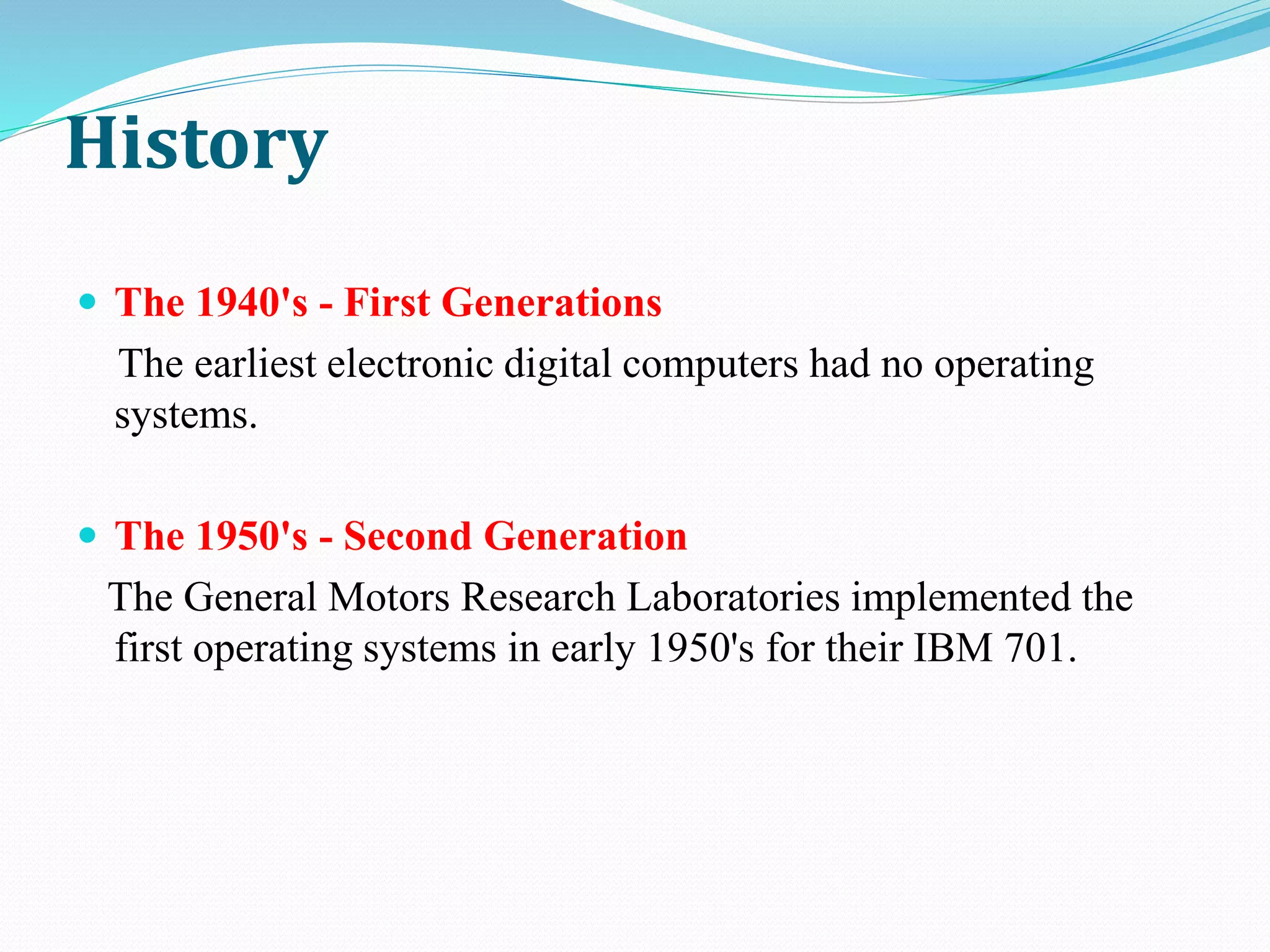 History
 The 1940's - First Generations
The earliest electronic digital computers had no operating
systems.
 The 1950's - Second Generation
The General Motors Research Laboratories implemented the
first operating systems in early 1950's for their IBM 701.
 