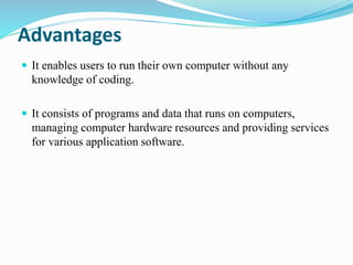 Advantages
 It enables users to run their own computer without any
knowledge of coding.
 It consists of programs and data that runs on computers,
managing computer hardware resources and providing services
for various application software.
 