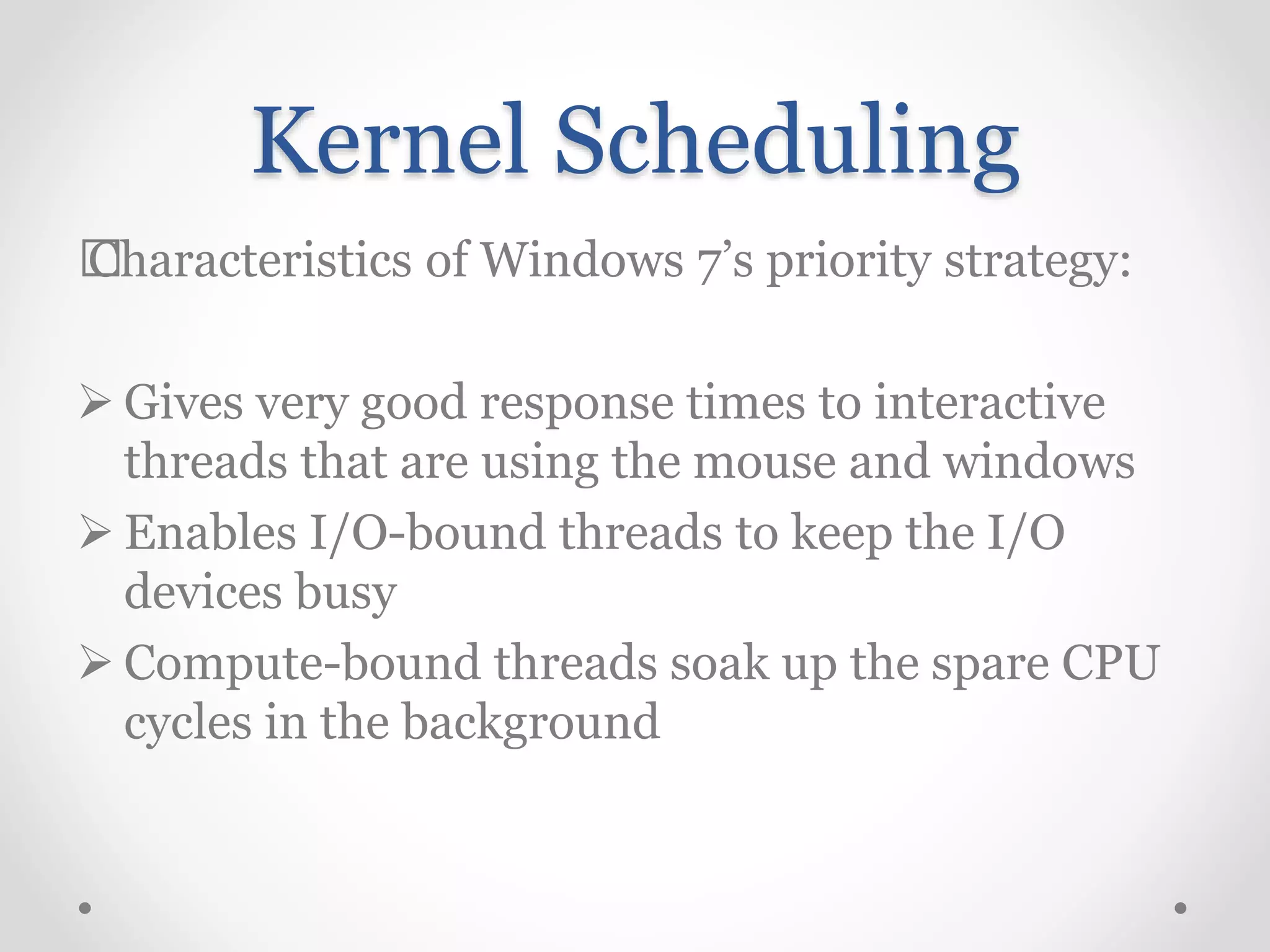 Kernel Scheduling
„Characteristics of Windows 7’s priority strategy:
 Gives very good response times to interactive
threads that are using the mouse and windows
 Enables I/O-bound threads to keep the I/O
devices busy
 Compute-bound threads soak up the spare CPU
cycles in the background
 