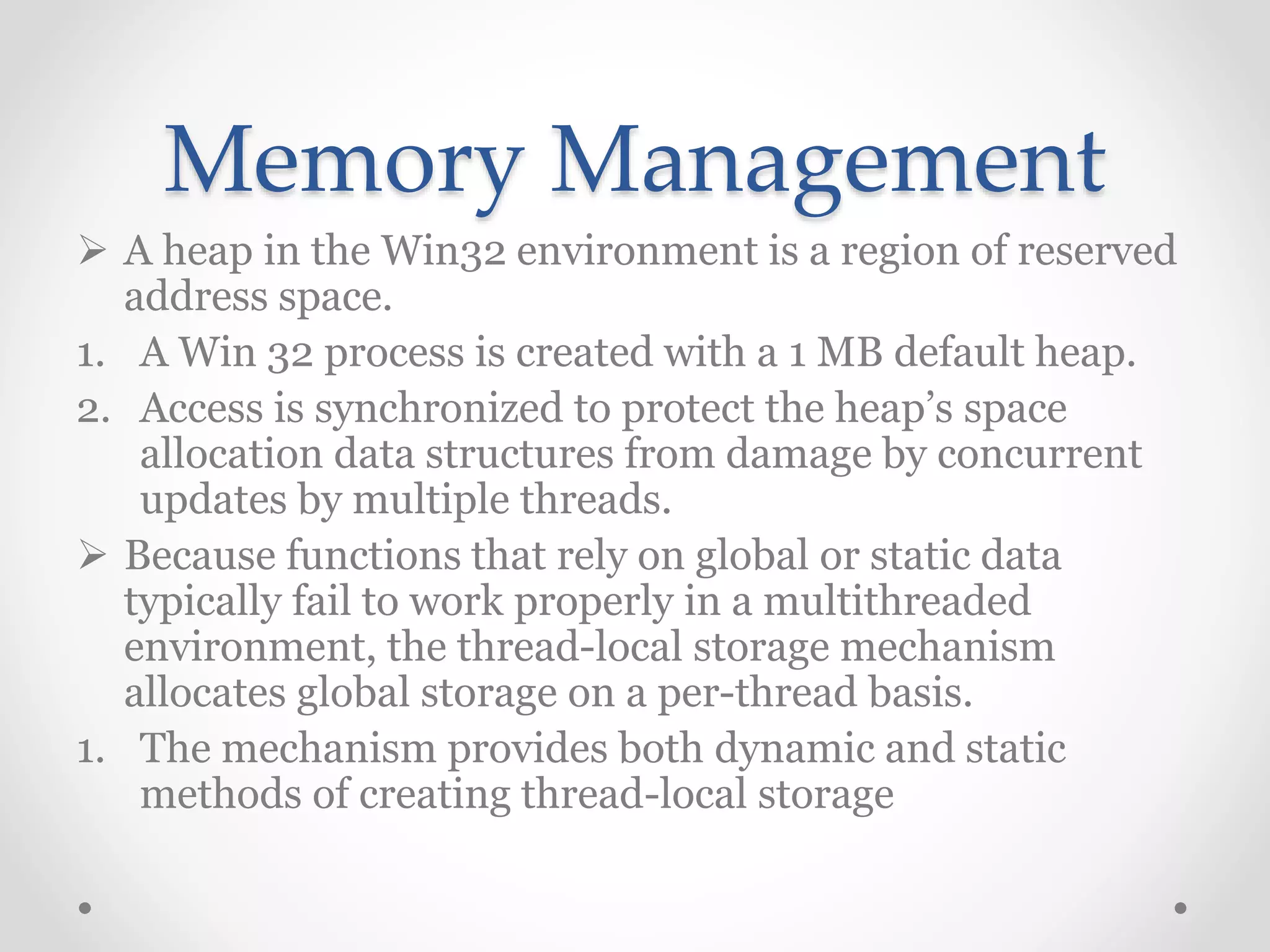 Memory Management
 A heap in the Win32 environment is a region of reserved
address space.
1. A Win 32 process is created with a 1 MB default heap.
2. Access is synchronized to protect the heap’s space
allocation data structures from damage by concurrent
updates by multiple threads.
 Because functions that rely on global or static data
typically fail to work properly in a multithreaded
environment, the thread-local storage mechanism
allocates global storage on a per-thread basis.
1. The mechanism provides both dynamic and static
methods of creating thread-local storage
 