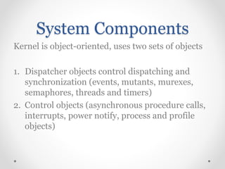 System Components
Kernel is object-oriented, uses two sets of objects
1. Dispatcher objects control dispatching and
synchronization (events, mutants, murexes,
semaphores, threads and timers)
2. Control objects (asynchronous procedure calls,
interrupts, power notify, process and profile
objects)
 