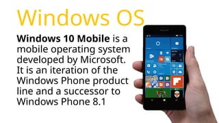 Windows OS
Windows 10 Mobile is a
mobile operating system
developed by Microsoft.
It is an iteration of the
Windows Phone product
line and a successor to
Windows Phone 8.1
 