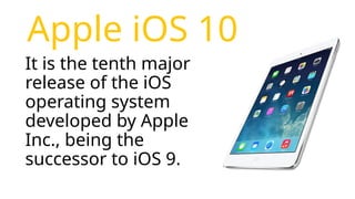 Apple iOS 10
It is the tenth major
release of the iOS
operating system
developed by Apple
Inc., being the
successor to iOS 9.
 