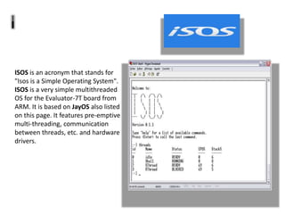 ISOS is an acronym that stands for
"Isos is a Simple Operating System".
ISOS is a very simple multithreaded
OS for the Evaluator-7T board from
ARM. It is based on JayOS also listed
on this page. It features pre-emptive
multi-threading, communication
between threads, etc. and hardware
drivers.
 