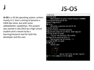 JS-OS is a 32-bit operating system, written
mostly in C, that is aiming to become a
UNIX-like clone, but with some
added/better capabilities. This project
was started in late 2012 by a high school
student and is meant to be a
learning/research tool for both the
developer and the user.
 