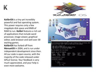 KolibriOS is a tiny yet incredibly
powerful and fast operating system.
This power requires only a few
megabyte disk space and 8MB of
RAM to run. Kolibri features a rich set
of applications that include word
processor, image viewer, graphical
editor, web browser and well over 30
exciting games.
KolibriOS has forked off from
MenuetOS in 2004, and is run under
independent development since then.
All our code is open-source, with the
majority of the code released under
GPLv2 license. Your feedback is very
much appreciated, and your help is
even more welcome.
 
