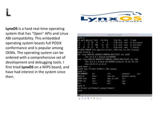 LynxOS is a hard real-time operating
system that has "Open" APIs and Linux
ABI compatibility. This embedded
operating system boasts full POSIX
conformance and is popular among
OEMs. The operating system can be
ordered with a comprehensive set of
development and debugging tools. I
first tried LynxOS on a MIPS board, and
have had interest in the system since
then.
 