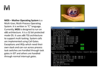 MOS – Mother Operating System is a
Multi-User, Multi-Process Operating
System. It is written in “C” language.
Currently, MOS is designed to run on
x86 architecture. It is a 32 bit protected
mode OS. It uses x86 TSS architecture
to support multi tasking. System calls
are implemented using Call Gates.
Exceptions and IRQs which need their
own stack and can run across process
task switches are handled through task
gates in IDT and others are handled
through normal interrupt gates.
 