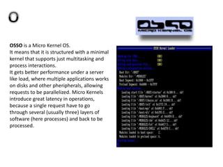 OSSO is a Micro Kernel OS.
It means that it is structured with a minimal
kernel that supports just multitasking and
process interactions.
It gets better performance under a server
like load, where multiple applications works
on disks and other pheripherals, allowing
requests to be parallelized. Micro Kernels
introduce great latency in operations,
because a single request have to go
through several (usually three) layers of
software (here processes) and back to be
processed.
 