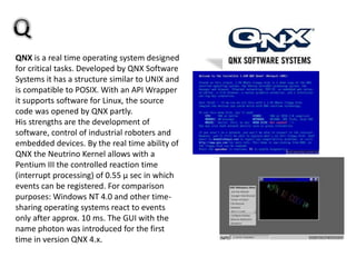 QNX is a real time operating system designed
for critical tasks. Developed by QNX Software
Systems it has a structure similar to UNIX and
is compatible to POSIX. With an API Wrapper
it supports software for Linux, the source
code was opened by QNX partly.
His strengths are the development of
software, control of industrial roboters and
embedded devices. By the real time ability of
QNX the Neutrino Kernel allows with a
Pentium III the controlled reaction time
(interrupt processing) of 0.55 µ sec in which
events can be registered. For comparison
purposes: Windows NT 4.0 and other time-
sharing operating systems react to events
only after approx. 10 ms. The GUI with the
name photon was introduced for the first
time in version QNX 4.x.
 