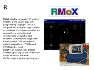 RMoX a highly concurrent OS written
(mostly) in the Occam-pi parallel
programming language. The OS is
designed and built from large numbers
of small concurrent processes that are
cooperatively scheduled and
communicate via synchronous
channels. Currently only targets x86
based systems (586 and up) with
embedded platforms (PC/104 and
PC/104plus) in mind.
RMoX is an experimental process
oriented operating system for Pentium
based hardware, written in
the Occam-pi programming language.
 