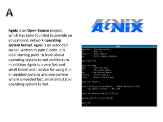 Agnix is an Open-Source project,
which has been founded to provide an
educational, network operating
system kernel. Agnix is an extended
kernel, written in pure C code. It is
ideal starting point to learn about
operating system kernel architecture.
In addition Agnix is a very fast and
small kernel and I advice for using it in
embedded systems and everywhere
where is needed fast, small and stable
operating system kernel.
 