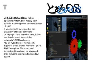 とあるOS (ToAruOS) is a hobby
operating system, built mostly from
scratch, in development since December
of 2010.
It was originally developed at the
University of Illinois at Urbana-
Champaign. For a period of time, it was
the development focus of the
university's SIGOps chapter.
•32-bit hybrid kernel written in C.
Supports pipes, shared memory, signals,
POSIX-compliant file access and
threading. Heavy focus on advanced
GUI, including a compositing window
system.
 