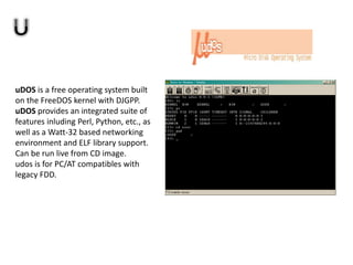 uDOS is a free operating system built
on the FreeDOS kernel with DJGPP.
uDOS provides an integrated suite of
features inluding Perl, Python, etc., as
well as a Watt-32 based networking
environment and ELF library support.
Can be run live from CD image.
udos is for PC/AT compatibles with
legacy FDD.
 