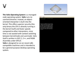The Valix Operating System is a managed-
code operating system. Valix runs no
userland binaries: instead, an object-
oriented interpreter is built into the
kernel. This offers superior security (the
only binary the CPU is directly running is
the kernel itself) and faster speeds
compared to other interpreters, since
time is not wasted with context switching
between kernelmode and usermode. Valix
itself is written in GCC C, C++, and FASM
Assembly under GPLv3.
Valix is designed to run on recent x86-
compatible machines and is intended to
be a general-purpose desktop operating
system.
 