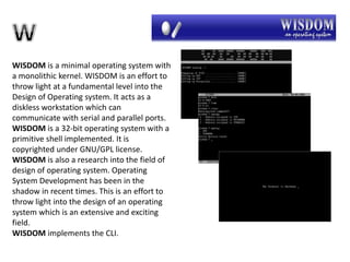 WISDOM is a minimal operating system with
a monolithic kernel. WISDOM is an effort to
throw light at a fundamental level into the
Design of Operating system. It acts as a
diskless workstation which can
communicate with serial and parallel ports.
WISDOM is a 32-bit operating system with a
primitive shell implemented. It is
copyrighted under GNU/GPL license.
WISDOM is also a research into the field of
design of operating system. Operating
System Development has been in the
shadow in recent times. This is an effort to
throw light into the design of an operating
system which is an extensive and exciting
field.
WISDOM implements the CLI.
 
