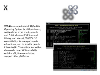 XEOS is an experimental 32/64 bits
Operating System for x86 platforms,
written from scratch in Assembly
and C. It includes a C99 Standard
Library, and aims at POSIX/SUS2
compatibility. Its main purpose is
educational, and to provide people
interested in OS development with a
clean code base. While available
only for x86, it may evolve to
support other platforms.
 