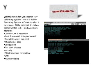 yaMOS stands for: yet another "My
Operating System". This is a hobby
Operating System, let's see to what it
develops... At the moment it's only a
kernel written in C++ and Assembly.
Features
•Code in C++ & Assembly
•Basic framework is implemented
•Complete object oriented
•Microkernel base
•using grub2
•fast boot process
•security
•POSIX standard compatible
•SMP
•multithreading
 