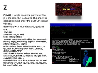 ZeX/OS is simple operating system written
in C and assembly languages. This project is
open source and under the GNU/GPL license
version 3
Its friendly with your hardware, light and
fast.
FEATURES
Archs: x86, x86_64, ARM
Mode (i386): protected
Supports: preemptive multitasking, shell, commands,
multitty, paging, networking, graphical environment,
2D and 3D (OpenGL) graphics
Drivers: built-in (floppy, video, keyboard, rs232, lba,
vga, vesa, pci, mouse, speaker, pcnet32, rtl8029,
rtl8139. rtl8169, AC'97)
Apps: elf executable (irc, websrv, webcl, nc, wm,
openchess, im, telnetd, sh, imgshow, zde, zjab, zasm,
..), built-in (fdisk, hdcat ..)
Filesystem: zexfs, fat12, fat16, iso9660, ext2, vfs, znfs
Networking: ipv6, ipv4, tcp, udp, icmp, arp, ndp, dns,
ips, tunnel broker, unix
 