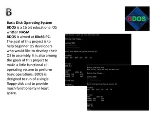 Basic Disk Operating System
BDOS is a 16 bit educational OS
written NASM
BDOS is aimed at 80x86 PC.
The goal of this project is to
help beginner OS developers
who would like to develop their
OS in assembly. It is also among
the goals of this project to
make a little functional cli
operating system to perform
basic operations. BDOS is
designed to run of a single
floppy disk and to provide
much functionality in least
space.
 
