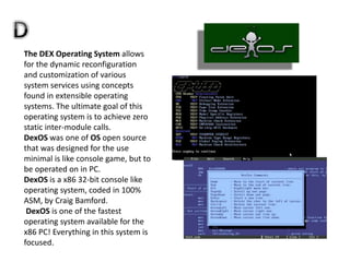 The DEX Operating System allows
for the dynamic reconfiguration
and customization of various
system services using concepts
found in extensible operating
systems. The ultimate goal of this
operating system is to achieve zero
static inter-module calls.
DexOS was one of OS open source
that was designed for the use
minimal is like console game, but to
be operated on in PC.
DexOS is a x86 32-bit console like
operating system, coded in 100%
ASM, by Craig Bamford.
DexOS is one of the fastest
operating system available for the
x86 PC! Everything in this system is
focused.
 