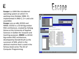 Escape is a UNIX-like microkernel
operating system on which I'm
working since October 2008. It's
implemented in ANSI C, C++ and a bit
assembler.
Escape runs on x86, ECO32 and
MMIX. ECO32 is a 32-bit big-endian
RISC architecture, created by Hellwig
Geisse at the University of Applied
Sciences in Gießen for research and
teaching purposes. MMIX is a 64-bit
big-endian RISC architecture,
developed by Donald Knuth as the
successor of MIX, which is the
abstract machine that is used in the
famous book series The Art of
Computer Programming.
 