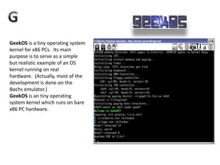 GeekOS is a tiny operating system
kernel for x86 PCs. Its main
purpose is to serve as a simple
but realistic example of an OS
kernel running on real
hardware. (Actually, most of the
development is done on the
Bochs emulator.)
GeekOS is an tiny operating
system kernel which runs on bare
x86 PC hardware.
 