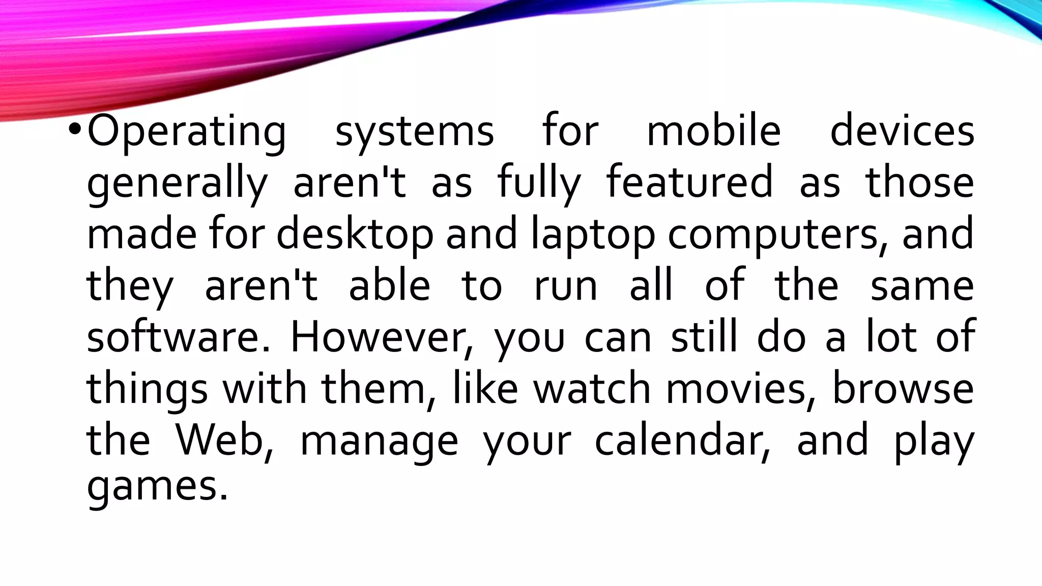 •Operating systems for mobile devices
generally aren't as fully featured as those
made for desktop and laptop computers, and
they aren't able to run all of the same
software. However, you can still do a lot of
things with them, like watch movies, browse
the Web, manage your calendar, and play
games.
 