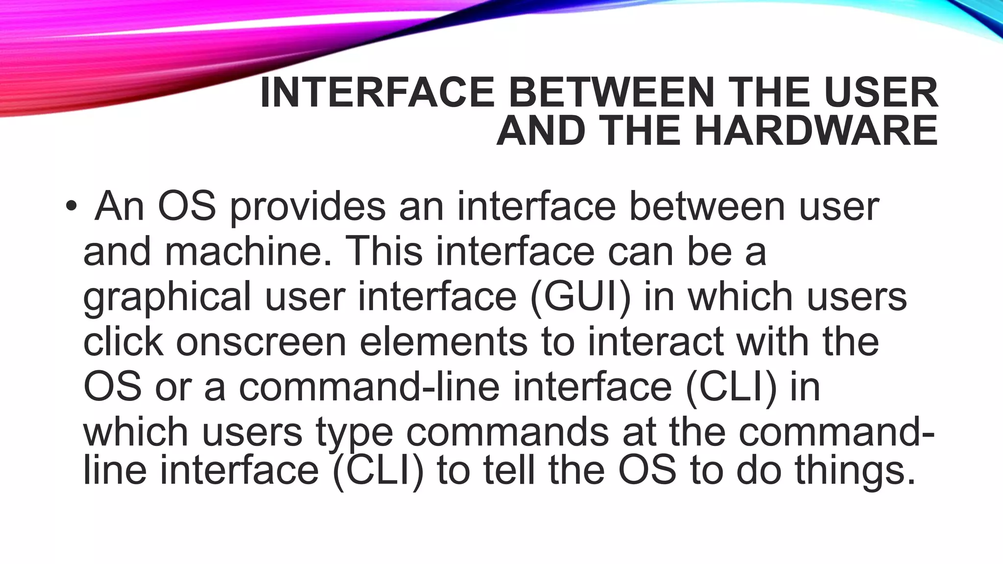 INTERFACE BETWEEN THE USER
AND THE HARDWARE
• An OS provides an interface between user
and machine. This interface can be a
graphical user interface (GUI) in which users
click onscreen elements to interact with the
OS or a command-line interface (CLI) in
which users type commands at the command-
line interface (CLI) to tell the OS to do things.
 