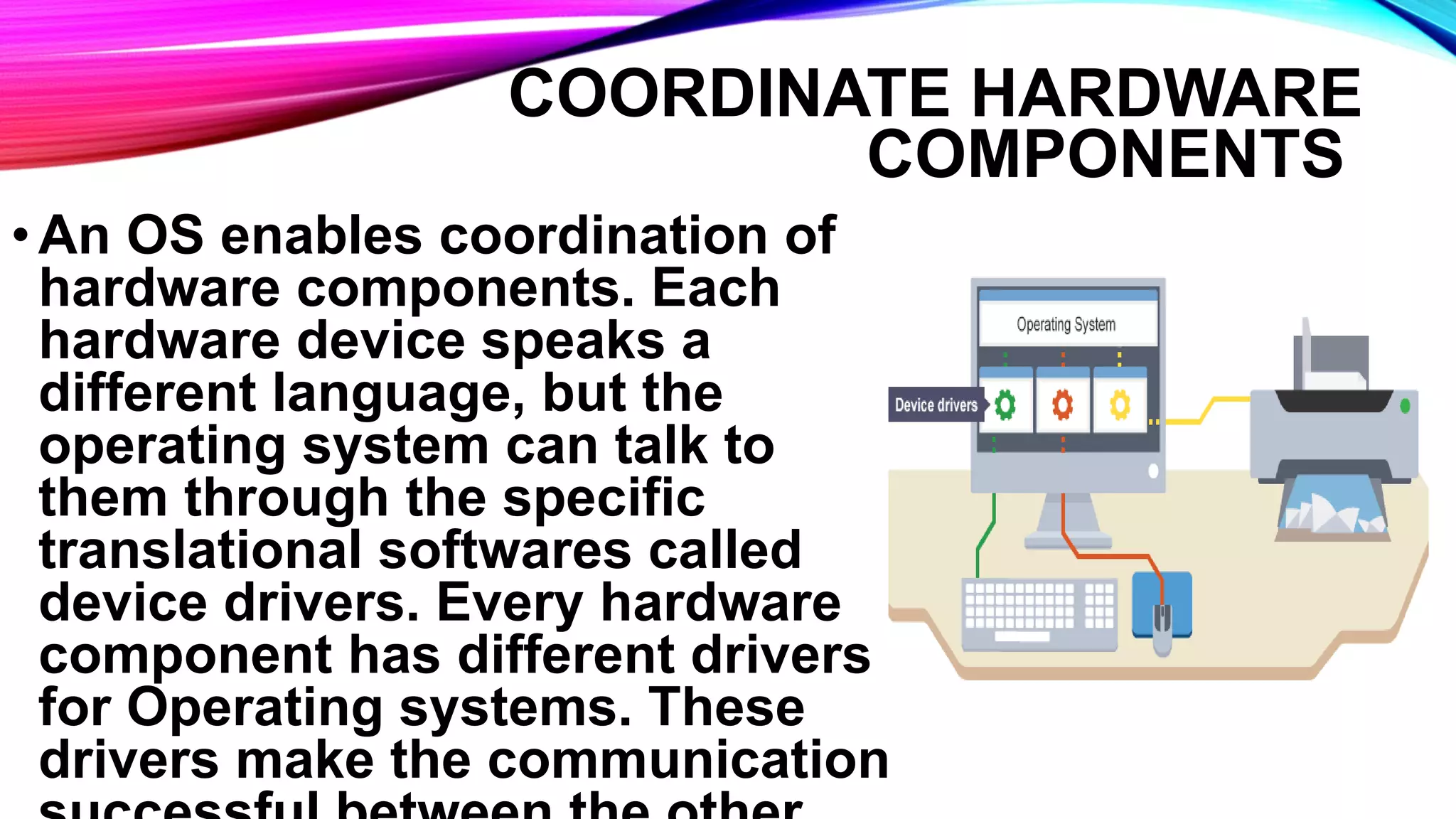 COORDINATE HARDWARE
COMPONENTS
•An OS enables coordination of
hardware components. Each
hardware device speaks a
different language, but the
operating system can talk to
them through the specific
translational softwares called
device drivers. Every hardware
component has different drivers
for Operating systems. These
drivers make the communication
 