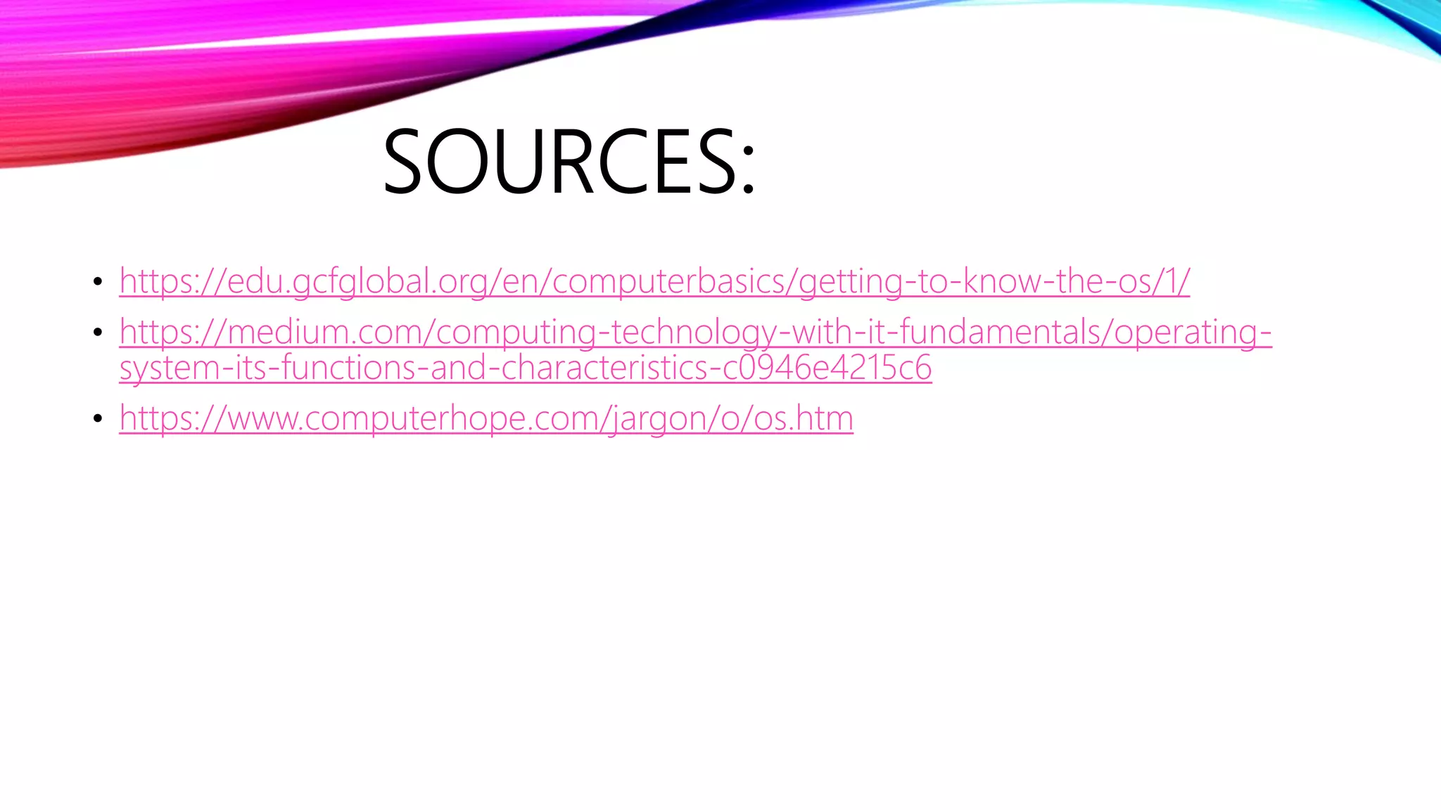 SOURCES:
• https://edu.gcfglobal.org/en/computerbasics/getting-to-know-the-os/1/
• https://medium.com/computing-technology-with-it-fundamentals/operating-
system-its-functions-and-characteristics-c0946e4215c6
• https://www.computerhope.com/jargon/o/os.htm
 