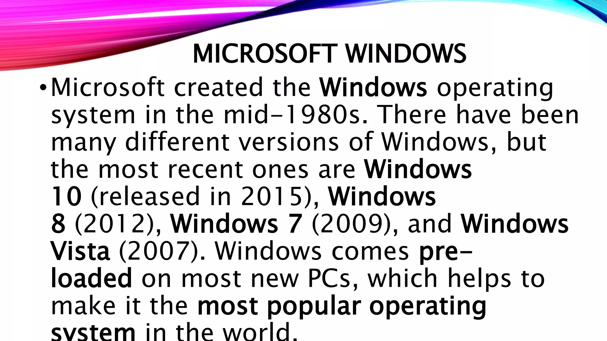 MICROSOFT WINDOWS
•Microsoft created the Windows operating
system in the mid-1980s. There have been
many different versions of Windows, but
the most recent ones are Windows
10 (released in 2015), Windows
8 (2012), Windows 7 (2009), and Windows
Vista (2007). Windows comes pre-
loaded on most new PCs, which helps to
make it the most popular operating
 