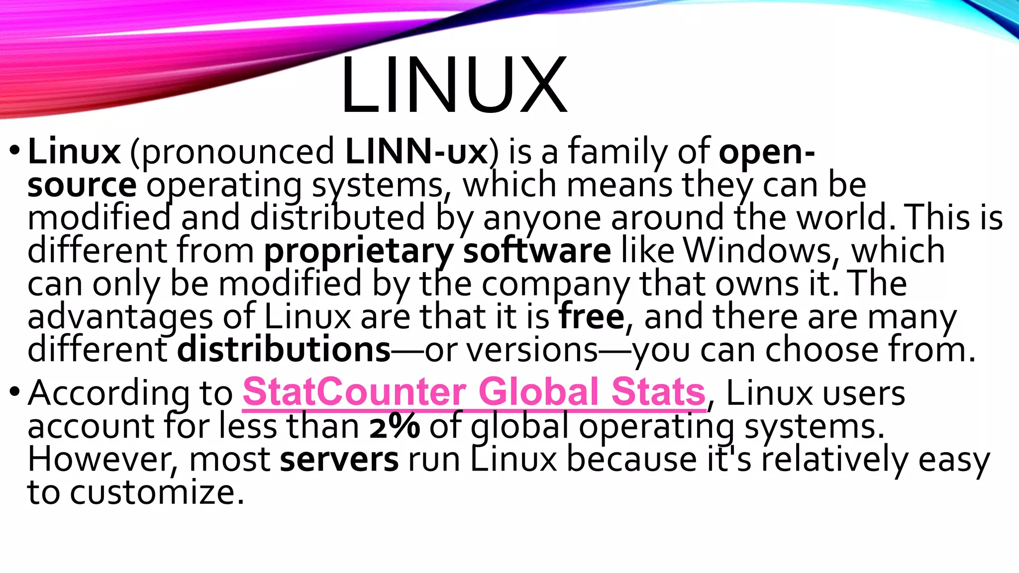 LINUX
•Linux (pronounced LINN-ux) is a family of open-
source operating systems, which means they can be
modified and distributed by anyone around the world.This is
different from proprietary software like Windows, which
can only be modified by the company that owns it.The
advantages of Linux are that it is free, and there are many
different distributions—or versions—you can choose from.
•According to StatCounter Global Stats, Linux users
account for less than 2% of global operating systems.
However, most servers run Linux because it's relatively easy
to customize.
 