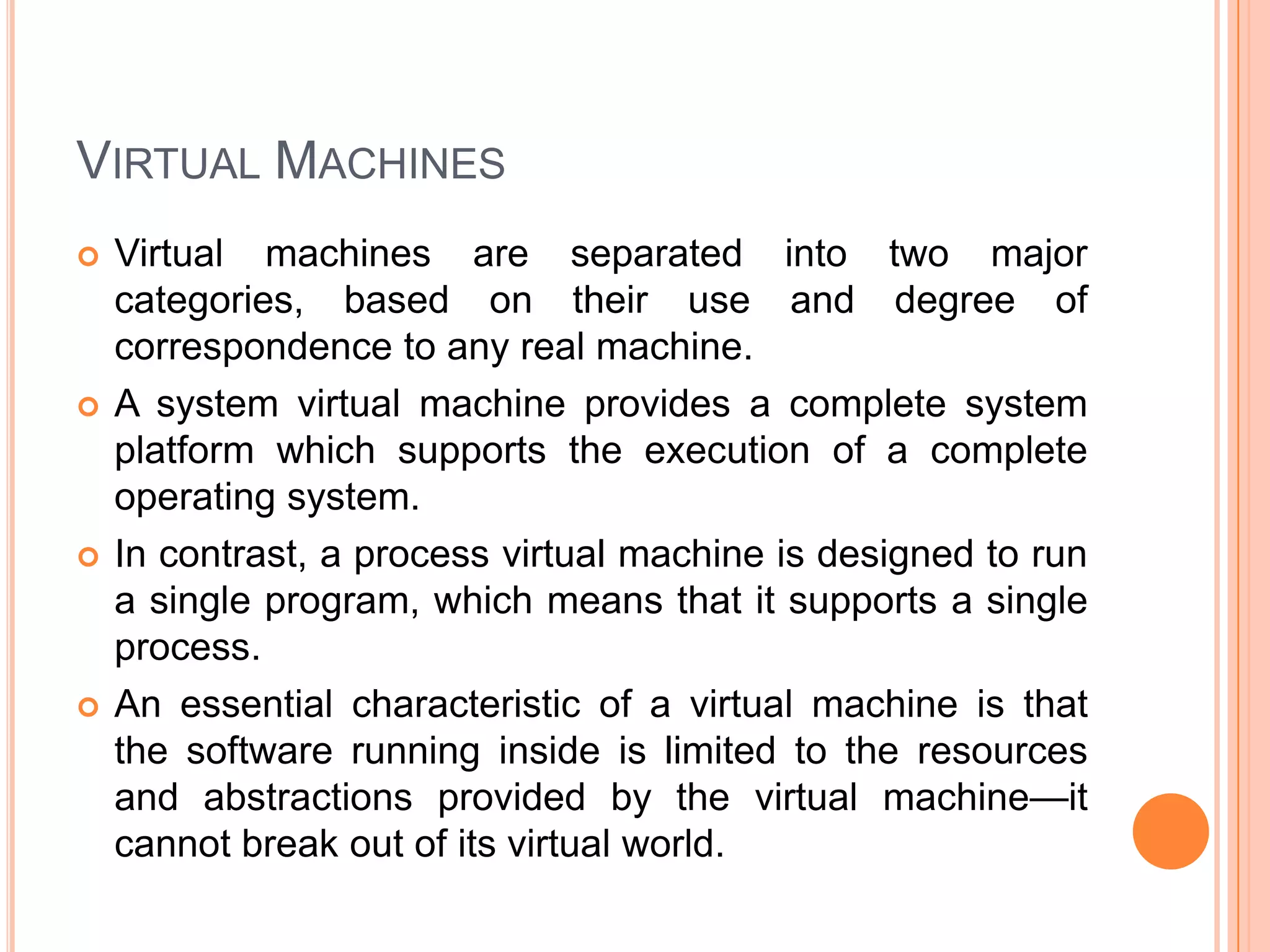 Virtual MachinesVirtual machines are separated into two major categories, based on their use and degree of correspondence to any real machine. A system virtual machine provides a complete system platform which supports the execution of a complete operating system.In contrast, a process virtual machine is designed to run a single program, which means that it supports a single process. An essential characteristic of a virtual machine is that the software running inside is limited to the resources and abstractions provided by the virtual machine—it cannot break out of its virtual world.