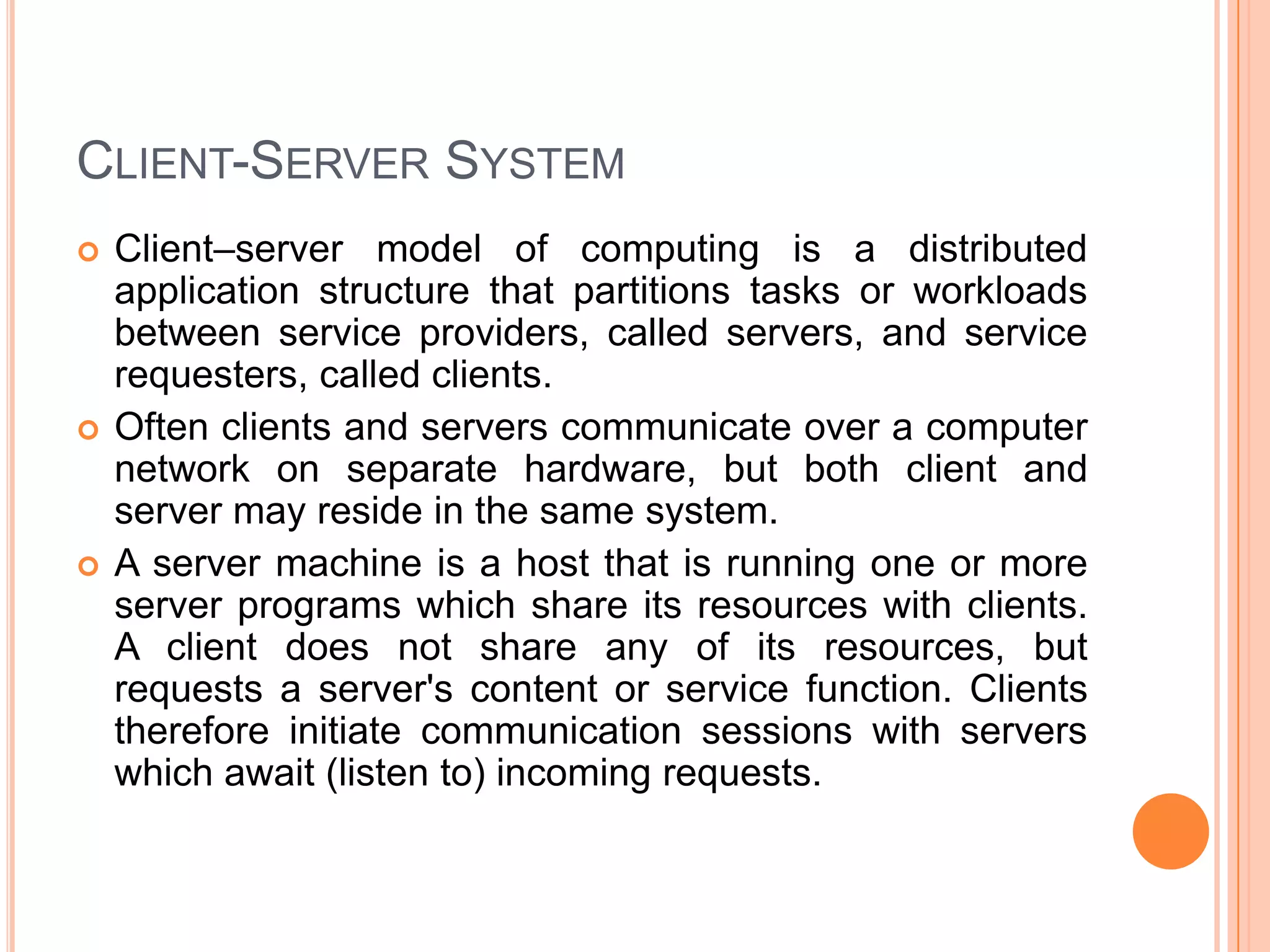 Client-Server SystemClient–server model of computing is a distributed application structure that partitions tasks or workloads between service providers, called servers, and service requesters, called clients. Often clients and servers communicate over a computer network on separate hardware, but both client and server may reside in the same system. A server machine is a host that is running one or more server programs which share its resources with clients. A client does not share any of its resources, but requests a server's content or service function. Clients therefore initiate communication sessions with servers which await (listen to) incoming requests.