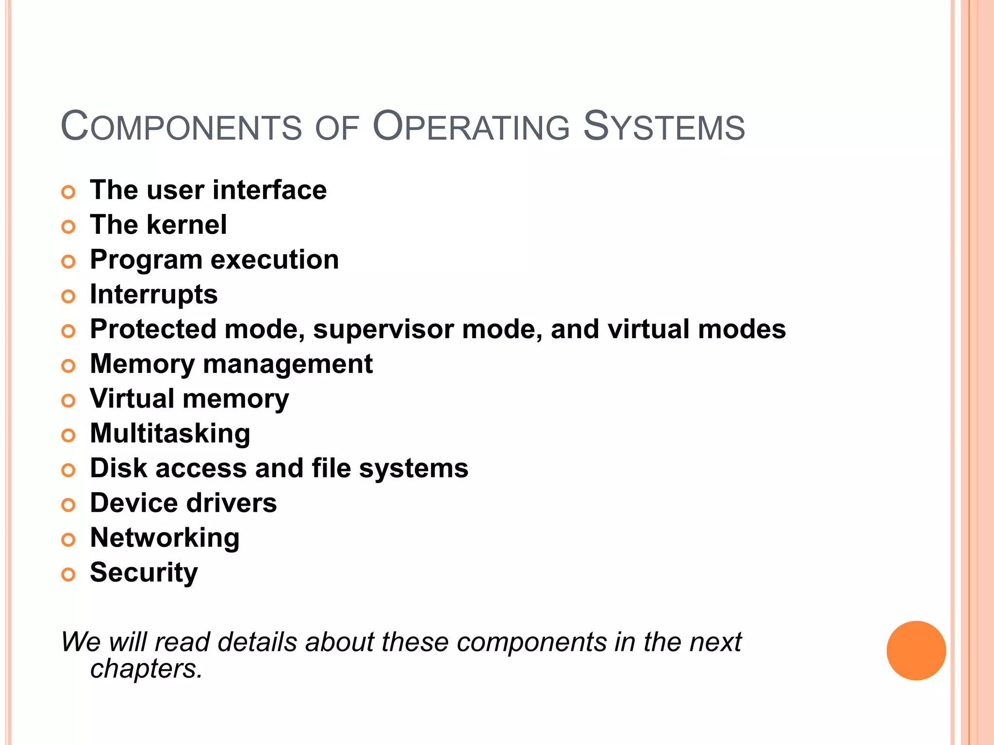 Components of Operating SystemsThe user interfaceThe kernelProgram executionInterruptsProtected mode, supervisor mode, and virtual modesMemory managementVirtual memoryMultitaskingDisk access and file systemsDevice driversNetworkingSecurityWe will read details about these components in the next chapters.