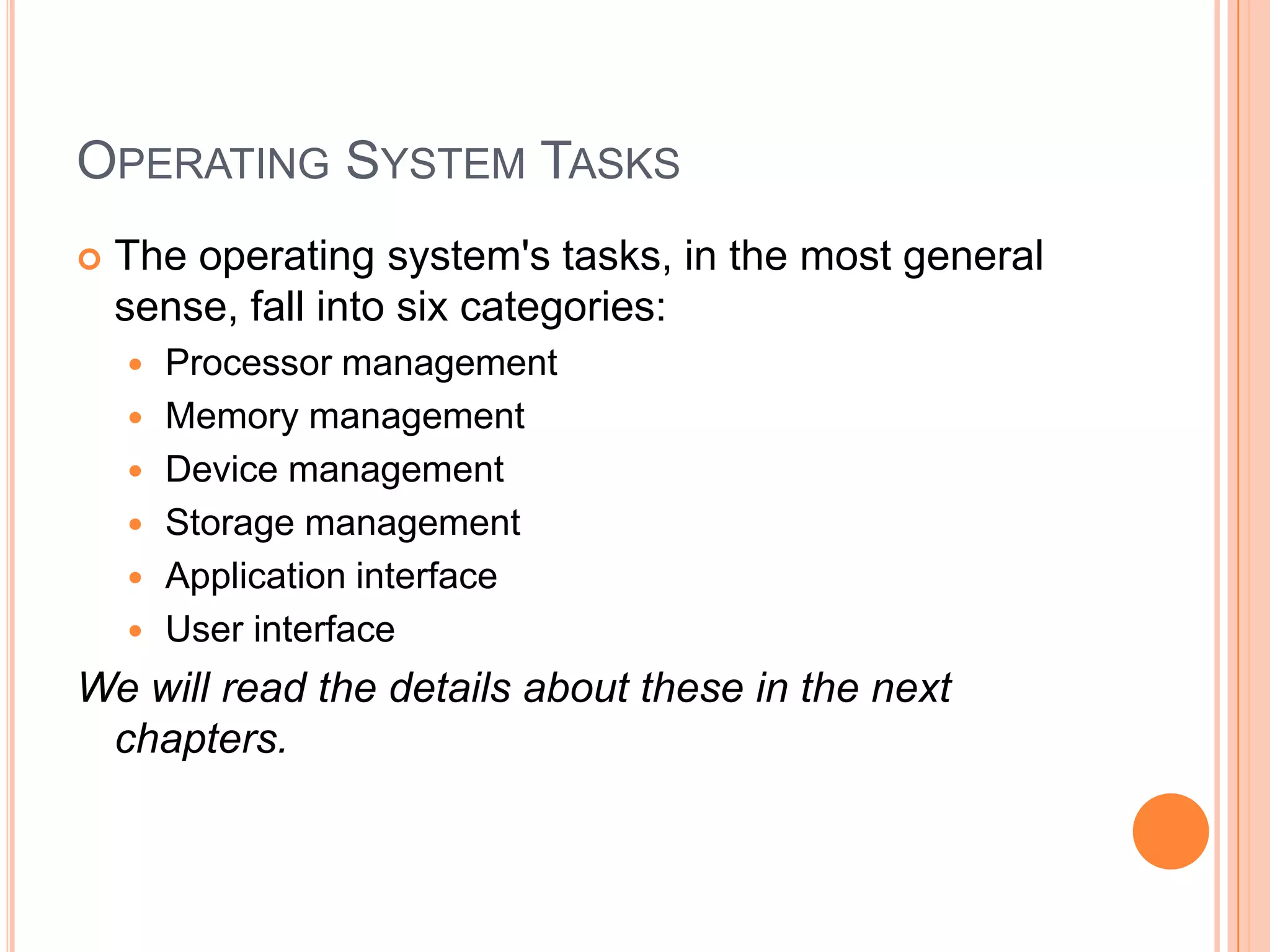 Operating System TasksThe operating system's tasks, in the most general sense, fall into six categories:Processor managementMemory managementDevice managementStorage managementApplication interfaceUser interfaceWe will read the details about these in the next chapters.