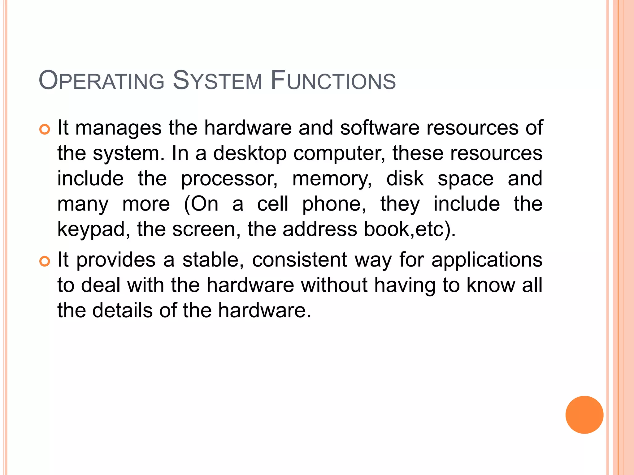 Operating System FunctionsIt manages the hardware and software resources of the system. In a desktop computer, these resources include the processor, memory, disk space and many more (On a cell phone, they include the keypad, the screen, the address book,etc).It provides a stable, consistent way for applications to deal with the hardware without having to know all the details of the hardware.