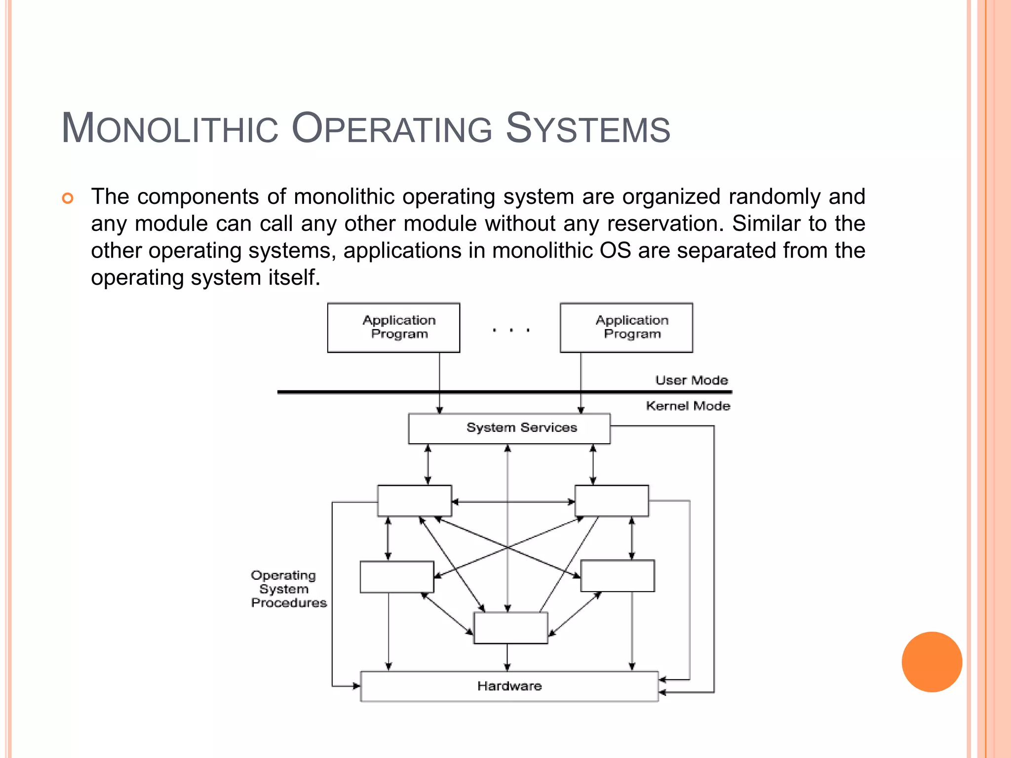 Monolithic Operating SystemsThe components of monolithic operating system are organized randomly and any module can call any other module without any reservation. Similar to the other operating systems, applications in monolithic OS are separated from the operating system itself.