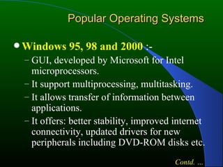 Popular Operating Systems Windows 95, 98 and 2000  :- GUI, developed by Microsoft for Intel microprocessors. It support multiprocessing, multitasking. It allows transfer of information between applications. It offers: better stability, improved internet connectivity, updated drivers for new peripherals including DVD-ROM disks etc. Contd. … 
