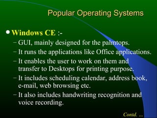 Popular Operating Systems Windows CE  :- GUI, mainly designed for the palmtops. It runs the applications like Office applications. It enables the user to work on them and transfer to Desktops for printing purpose. It includes scheduling calendar, address book, e-mail, web browsing etc. It also includes handwriting recognition and voice recording. Contd. … 