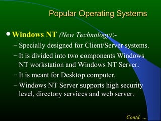 Popular Operating Systems Windows NT   (New Technology) :- Specially designed for Client/Server systems. It is divided into two components Windows NT workstation and Windows NT Server. It is meant for Desktop computer. Windows NT Server supports high security level, directory services and web server. Contd. … 