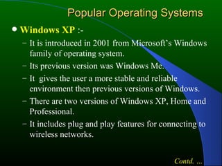 Popular Operating Systems Windows XP  :- It is introduced in 2001 from Microsoft’s Windows family of operating system. Its previous version was Windows Me. It  gives the user a more stable and reliable environment then previous versions of Windows. There are two versions of Windows XP, Home and Professional. It includes plug and play features for connecting to wireless networks. Contd. … 