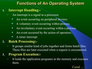 Functions of An Operating System Interrupt Handling:- An interrupt is a signal to a processor. An event occurring on peripheral devices. A voluntary event occurring within process. An involuntary event occurring within a process. An event occurred by the action of operators. A timer interrupt.   Batch Processing:- It groups similar kind of jobs together and forms batch files. These files are later executed when a request is encountered. Program Execution:- It loads the application programs in the memory and executes them. Contd. … 
