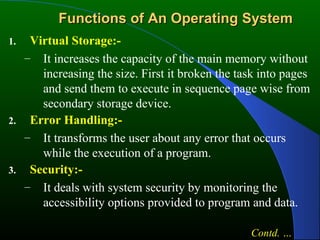 Functions of An Operating System Virtual Storage:- It increases the capacity of the main memory without increasing the size. First it broken the task into pages and send them to execute in sequence page wise from secondary storage device. Error Handling:- It transforms the user about any error that occurs while the execution of a program. Security:- It deals with system security by monitoring the accessibility options provided to program and data. Contd. … 