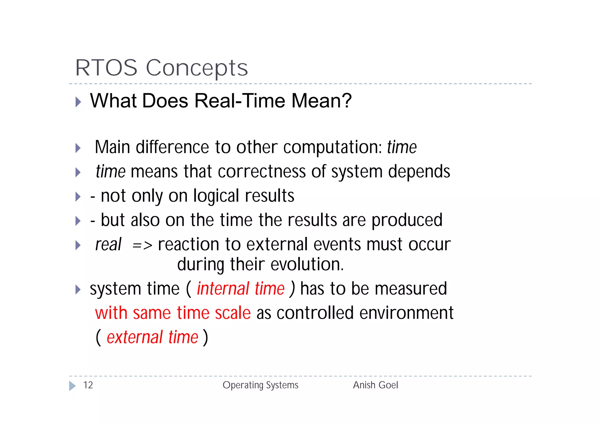 RTOS Concepts
    What Does Real-Time Mean?

     Main difference to other computation: time
     time means that correctness of system depends
    - not only on logical results
    - but also on the time the results are produced
     real => reaction to external events must occur
                   during their evolution.
    system time ( internal time ) has to be measured
      with same time scale as controlled environment
      ( external time )

    12                Operating Systems   Anish Goel
 